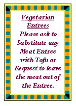 Text Box: Vegetarian EntreesPlease ask to Substitute any Meat Entree with Tofu or Request to leave the meat out of the Entree.