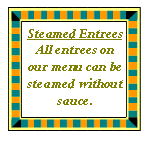 Text Box: Steamed EntreesAll entrees on our menu can be steamed without sauce.  